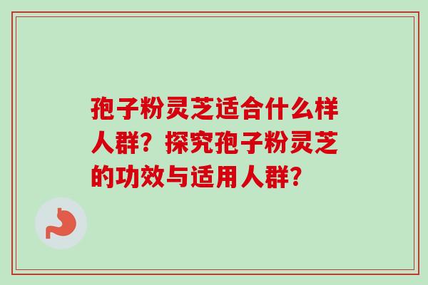 孢子粉灵芝适合什么样人群？探究孢子粉灵芝的功效与适用人群？