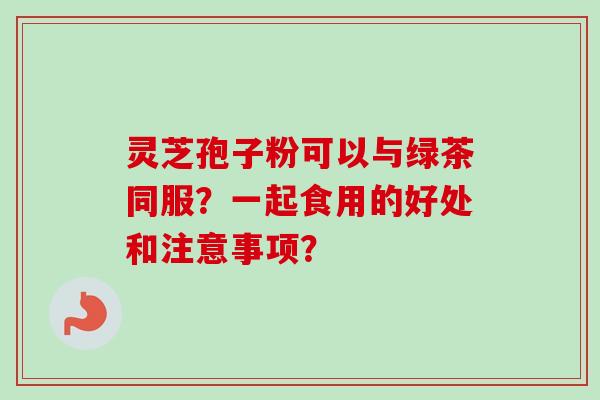 灵芝孢子粉可以与绿茶同服？一起食用的好处和注意事项？