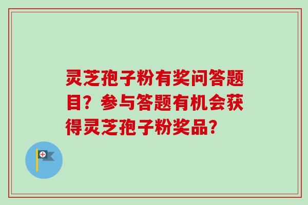 灵芝孢子粉有奖问答题目？参与答题有机会获得灵芝孢子粉奖品？