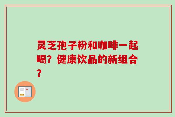 灵芝孢子粉和咖啡一起喝？健康饮品的新组合？