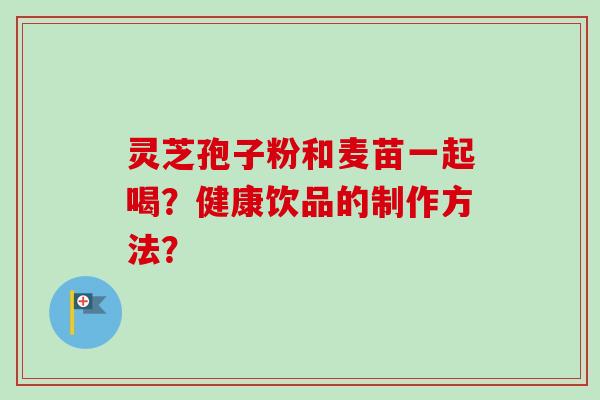 灵芝孢子粉和麦苗一起喝？健康饮品的制作方法？