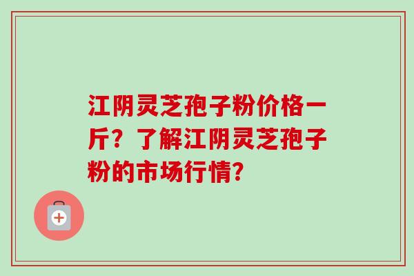 江阴灵芝孢子粉价格一斤？了解江阴灵芝孢子粉的市场行情？