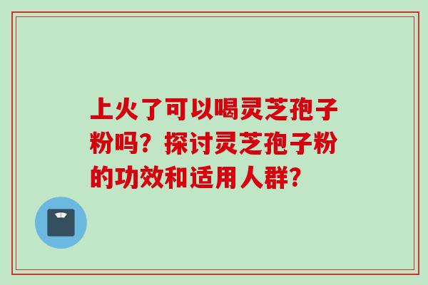 上火了可以喝灵芝孢子粉吗？探讨灵芝孢子粉的功效和适用人群？