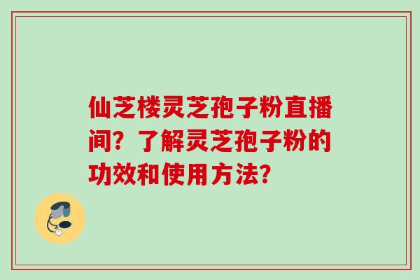仙芝楼灵芝孢子粉直播间？了解灵芝孢子粉的功效和使用方法？