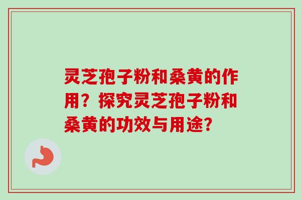 灵芝孢子粉和桑黄的作用？探究灵芝孢子粉和桑黄的功效与用途？