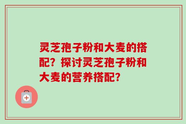 灵芝孢子粉和大麦的搭配？探讨灵芝孢子粉和大麦的营养搭配？