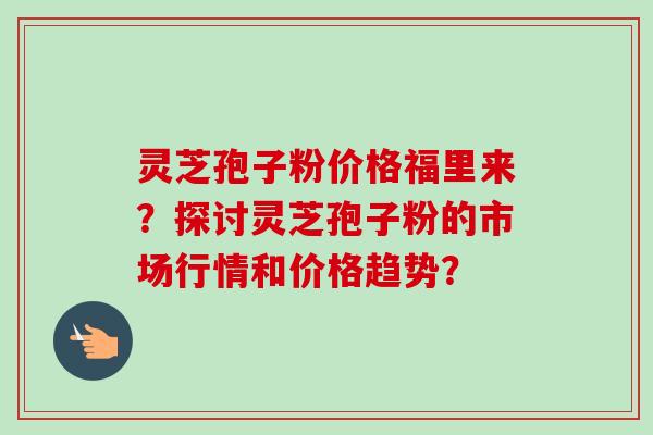 灵芝孢子粉价格福里来?探讨灵芝孢子粉的市场行情和价格趋势? 灵芝孢子粉价格福里来?探讨灵芝孢子粉的市场行情和价格趋势?