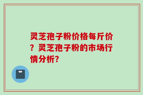 灵芝孢子粉价格每斤价？灵芝孢子粉的市场行情分析？