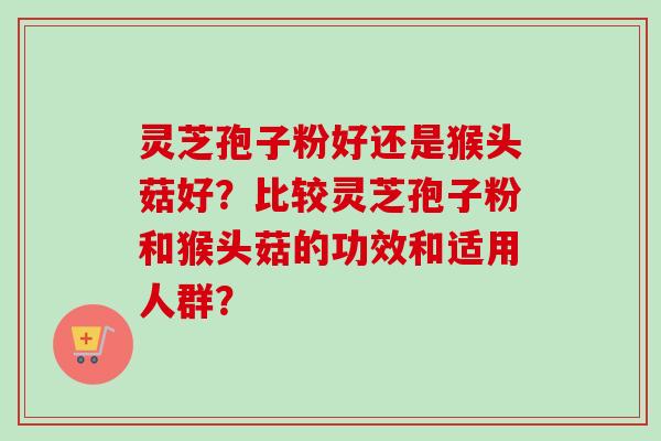 灵芝孢子粉好还是猴头菇好?比较灵芝孢子粉和猴头菇的功效和适用人群? 灵芝孢子粉好还是猴头菇好?比较灵芝孢子粉和猴头菇的功效和适用人群?