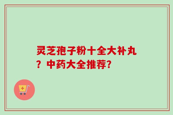 灵芝孢子粉十全大补丸？中药大全推荐？