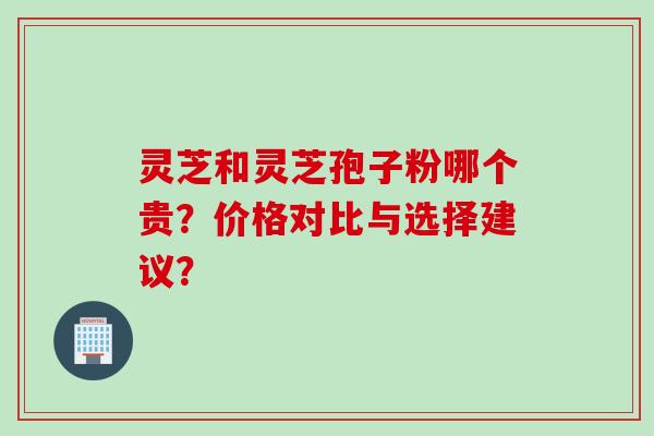 灵芝和灵芝孢子粉哪个贵？价格对比与选择建议？