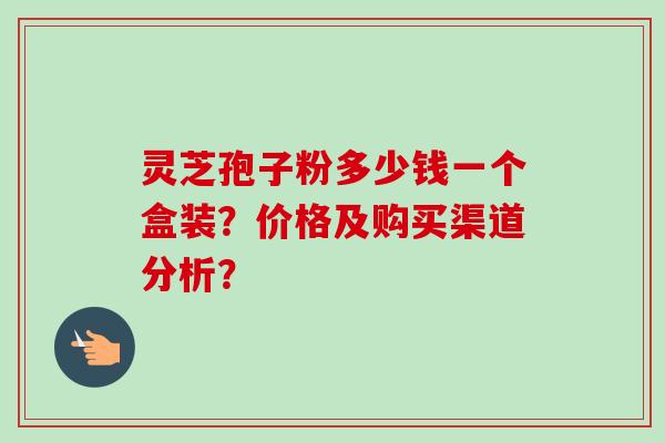 灵芝孢子粉多少钱一个盒装？价格及购买渠道分析？
