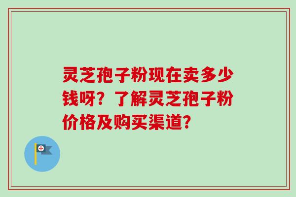 灵芝孢子粉现在卖多少钱呀？了解灵芝孢子粉价格及购买渠道？
