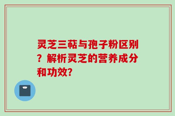 灵芝三萜与孢子粉区别？解析灵芝的营养成分和功效？