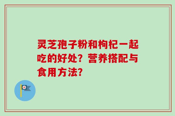 灵芝孢子粉和枸杞一起吃的好处？营养搭配与食用方法？