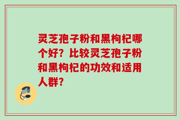 灵芝孢子粉和黑枸杞哪个好？比较灵芝孢子粉和黑枸杞的功效和适用人群？