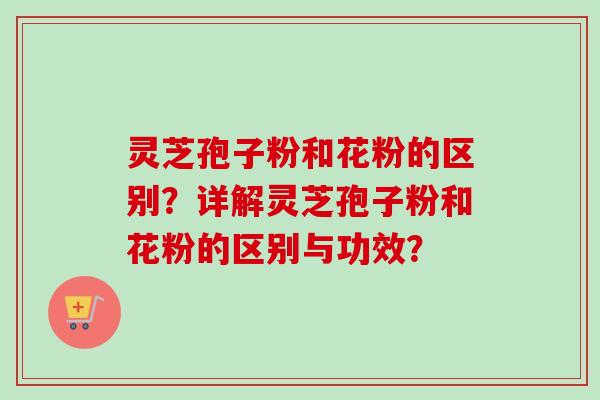 灵芝孢子粉和花粉的区别？详解灵芝孢子粉和花粉的区别与功效？