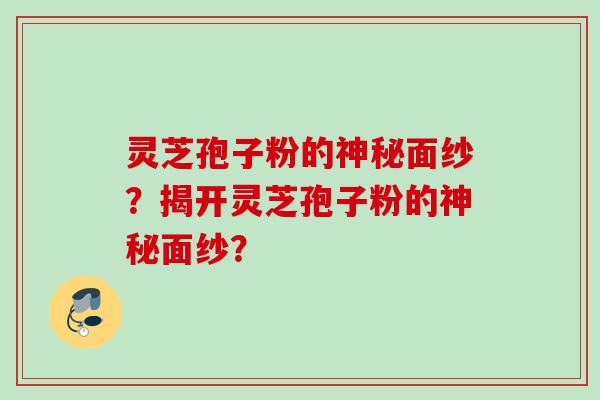 灵芝孢子粉的神秘面纱？揭开灵芝孢子粉的神秘面纱？