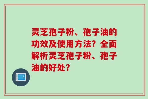 灵芝孢子粉、孢子油的功效及使用方法？全面解析灵芝孢子粉、孢子油的好处？