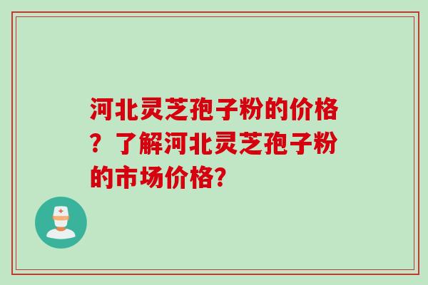河北灵芝孢子粉的价格？了解河北灵芝孢子粉的市场价格？