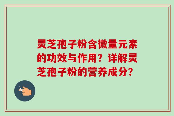 灵芝孢子粉含微量元素的功效与作用?详解灵芝孢子粉的营养成分? 灵芝孢子粉含微量元素的功效与作用?详解灵芝孢子粉的营养成分?