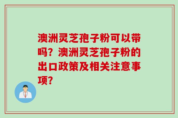 澳洲灵芝孢子粉可以带吗?澳洲灵芝孢子粉的出口政策及相关注意事项? 澳洲灵芝孢子粉可以带吗?澳洲灵芝孢子粉的出口政策及相关注意事项?