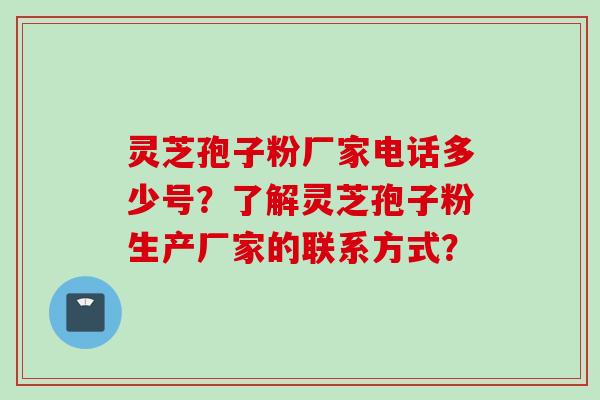 灵芝孢子粉厂家电话多少号？了解灵芝孢子粉生产厂家的联系方式？