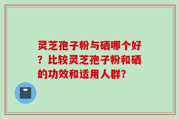 灵芝孢子粉与硒哪个好？比较灵芝孢子粉和硒的功效和适用人群？