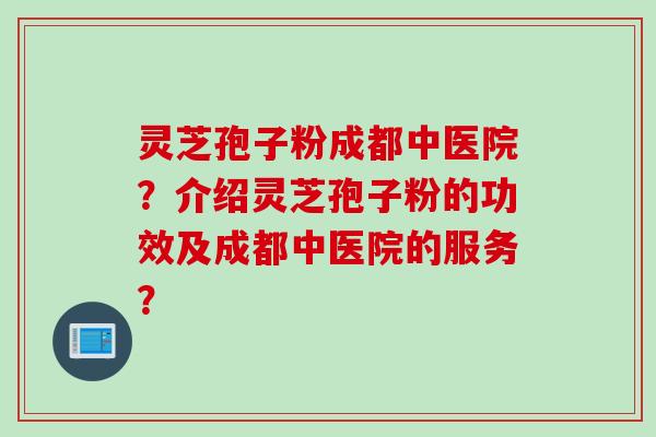 灵芝孢子粉成都中医院？介绍灵芝孢子粉的功效及成都中医院的服务？