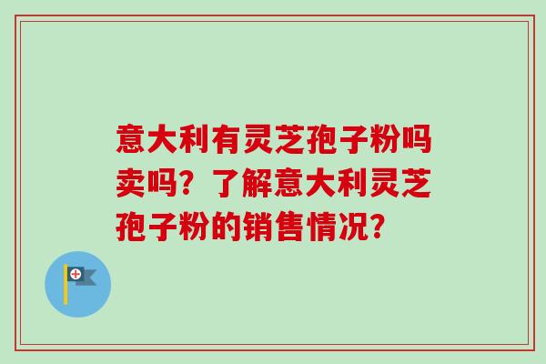 意大利有灵芝孢子粉吗卖吗？了解意大利灵芝孢子粉的销售情况？
