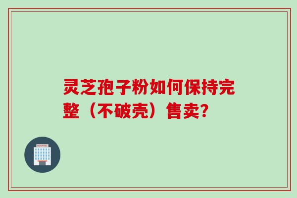 灵芝孢子粉如何保持完整（不破壳）售卖？