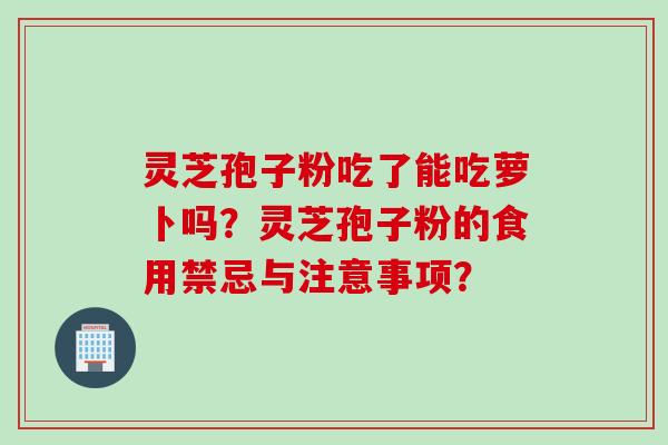 灵芝孢子粉吃了能吃萝卜吗？灵芝孢子粉的食用禁忌与注意事项？