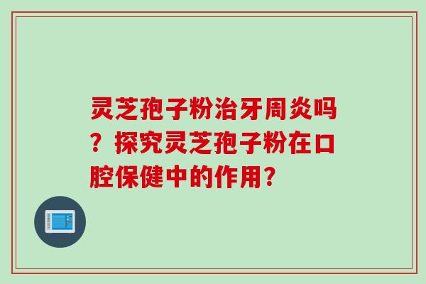 灵芝孢子粉牙周炎吗？探究灵芝孢子粉在口腔保健中的作用？