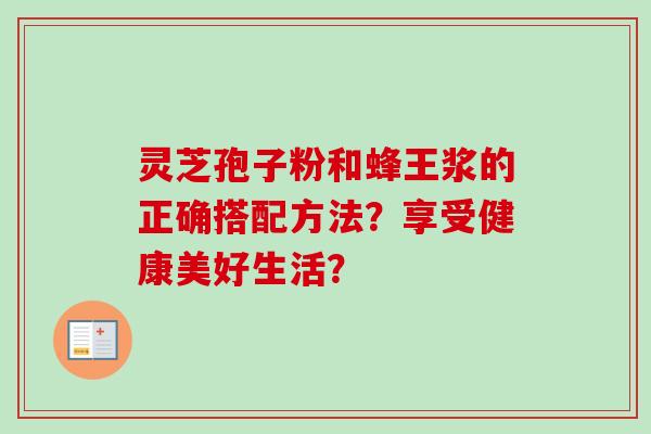 灵芝孢子粉和蜂王浆的正确搭配方法？享受健康美好生活？