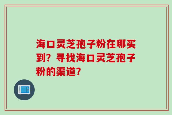 海口灵芝孢子粉在哪买到？寻找海口灵芝孢子粉的渠道？