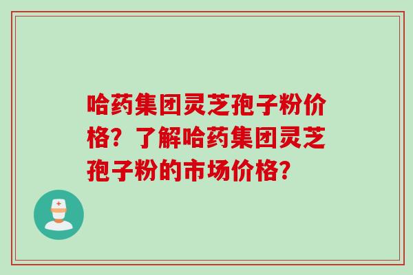 哈药集团灵芝孢子粉价格？了解哈药集团灵芝孢子粉的市场价格？