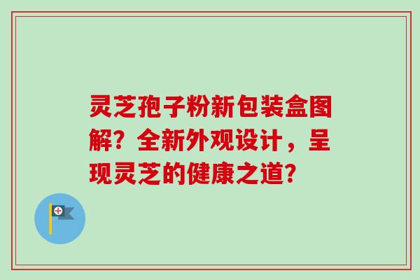 灵芝孢子粉新包装盒图解？全新外观设计，呈现灵芝的健康之道？