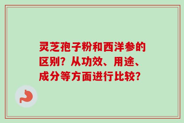 灵芝孢子粉和西洋参的区别？从功效、用途、成分等方面进行比较？