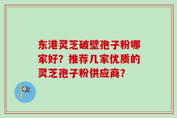 东港灵芝破壁孢子粉哪家好？推荐几家优质的灵芝孢子粉供应商？