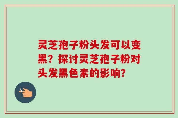 灵芝孢子粉头发可以变黑？探讨灵芝孢子粉对头发黑色素的影响？