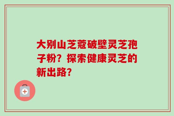 大别山芝蔻破壁灵芝孢子粉？探索健康灵芝的新出路？