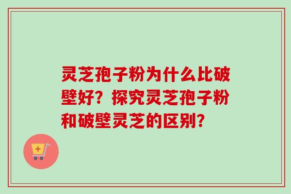 灵芝孢子粉为什么比破壁好？探究灵芝孢子粉和破壁灵芝的区别？