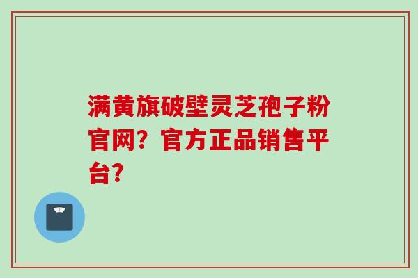 满黄旗破壁灵芝孢子粉官网？官方正品销售平台？