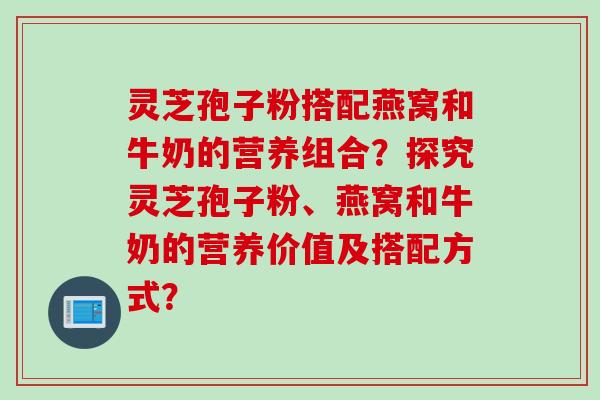 灵芝孢子粉搭配燕窝和牛奶的营养组合？探究灵芝孢子粉、燕窝和牛奶的营养价值及搭配方式？