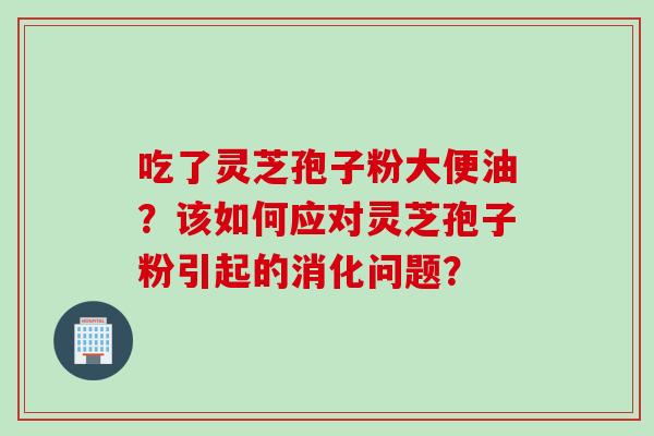吃了灵芝孢子粉大便油？该如何应对灵芝孢子粉引起的消化问题？