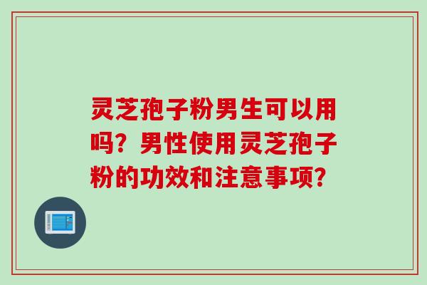 灵芝孢子粉男生可以用吗？男性使用灵芝孢子粉的功效和注意事项？