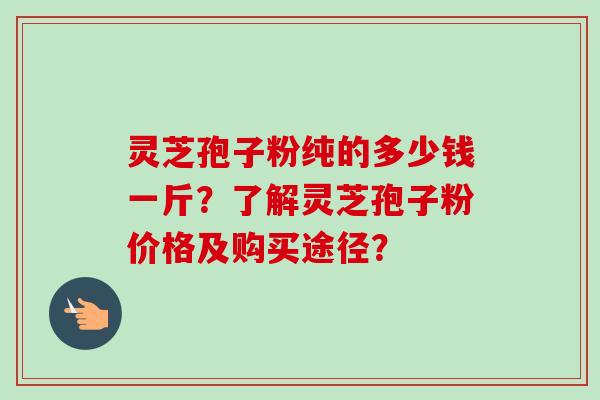 灵芝孢子粉纯的多少钱一斤？了解灵芝孢子粉价格及购买途径？