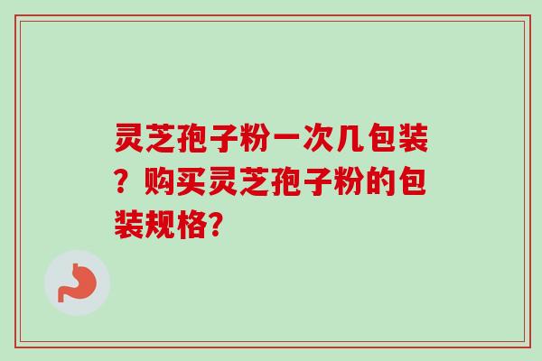 灵芝孢子粉一次几包装？购买灵芝孢子粉的包装规格？