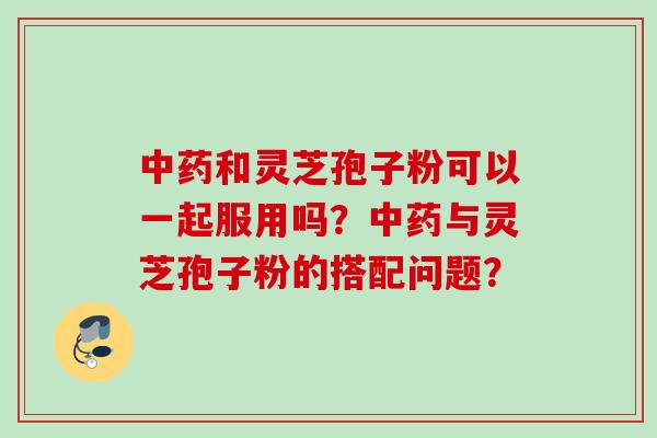 中药和灵芝孢子粉可以一起服用吗？中药与灵芝孢子粉的搭配问题？
