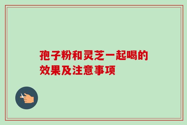 孢子粉和灵芝一起喝的效果及注意事项 孢子粉和灵芝一起喝的效果及注意事项